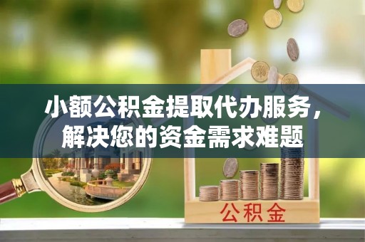 龙井小额公积金提取代办服务，解决您的资金需求难题