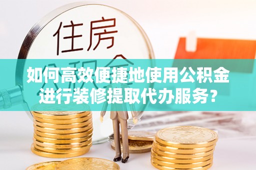 龙井如何高效便捷地使用公积金进行装修提取代办服务？
