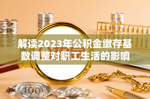 龙井解读2023年公积金缴存基数调整对职工生活的影响