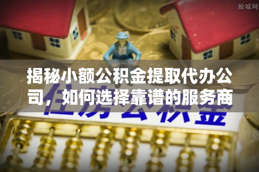龙井揭秘小额公积金提取代办公司，如何选择靠谱的服务商？