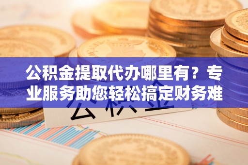龙井公积金提取代办哪里有？专业服务助您轻松搞定财务难题