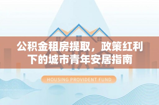 龙井公积金租房提取，政策红利下的城市青年安居指南