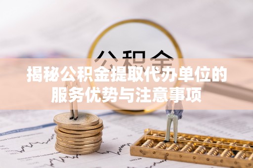 龙井揭秘公积金提取代办单位的服务优势与注意事项