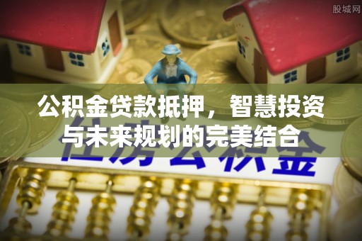 龙井公积金贷款抵押，智慧投资与未来规划的完美结合