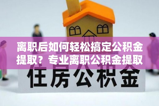 龙井离职后如何轻松搞定公积金提取？专业离职公积金提取代办服务来帮你