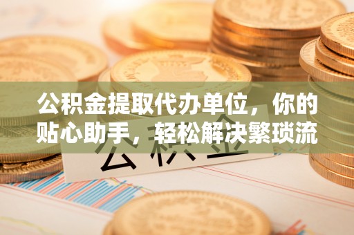 龙井公积金提取代办单位，你的贴心助手，轻松解决繁琐流程