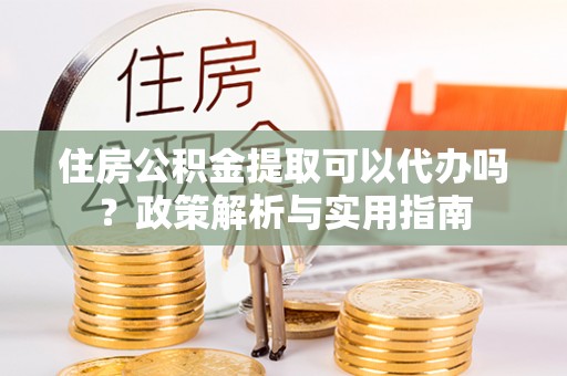 龙井住房公积金提取可以代办吗？政策解析与实用指南