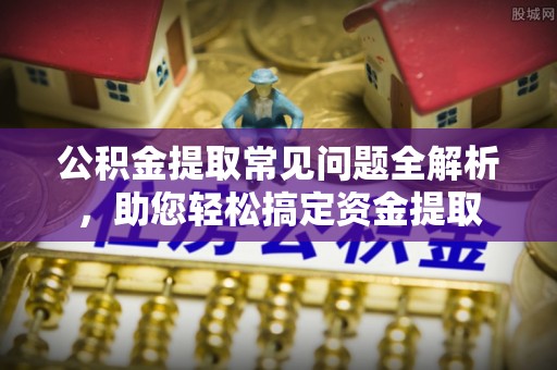 龙井公积金提取常见问题全解析，助您轻松搞定资金提取