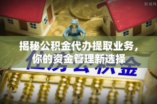 龙井揭秘公积金代办提取业务，你的资金管理新选择