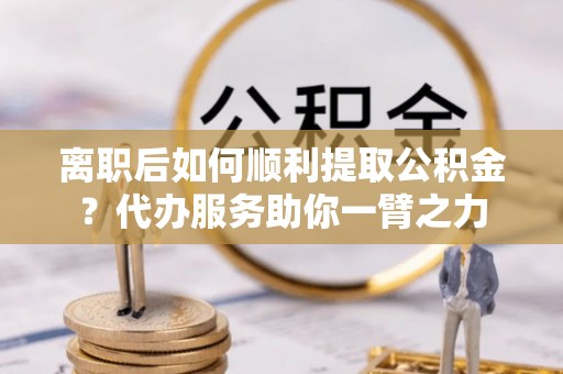 龙井离职后如何顺利提取公积金？代办服务助你一臂之力