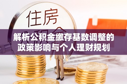 龙井解析公积金缴存基数调整的政策影响与个人理财规划