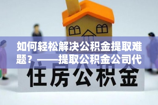 龙井如何轻松解决公积金提取难题？——提取公积金公司代办服务解析