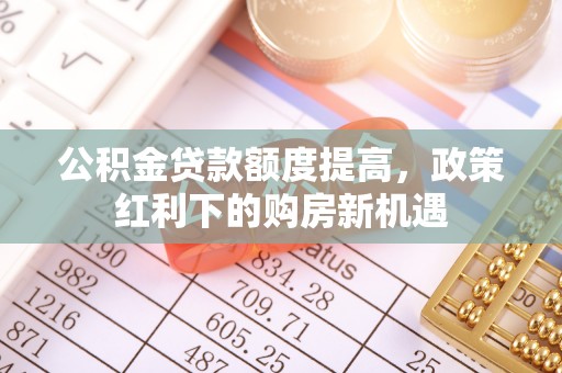 龙井公积金贷款额度提高，政策红利下的购房新机遇