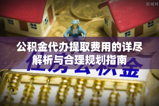龙井公积金代办提取费用的详尽解析与合理规划指南