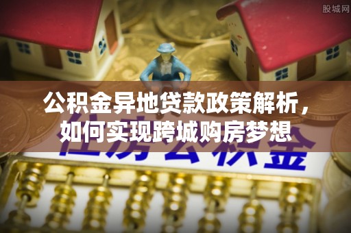 龙井公积金异地贷款政策解析，如何实现跨城购房梦想