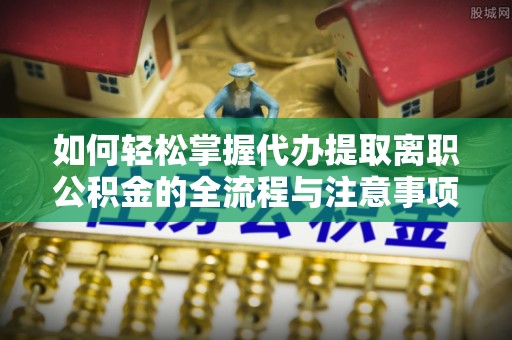 龙井如何轻松掌握代办提取离职公积金的全流程与注意事项