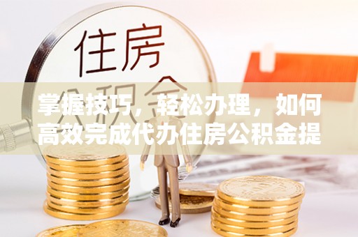 龙井掌握技巧，轻松办理，如何高效完成代办住房公积金提取