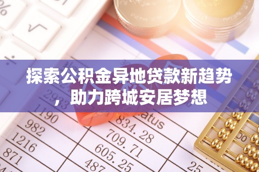 龙井探索公积金异地贷款新趋势，助力跨城安居梦想