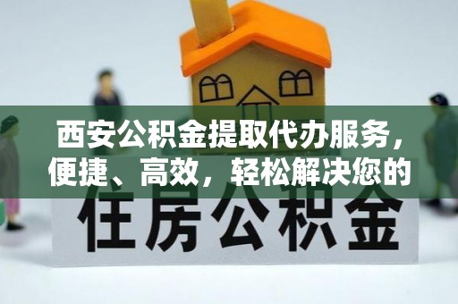 龙井西安公积金提取代办服务，便捷、高效，轻松解决您的资金需求