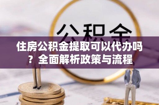 龙井住房公积金提取可以代办吗？全面解析政策与流程