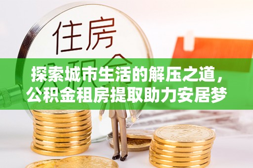 龙井探索城市生活的解压之道，公积金租房提取助力安居梦想