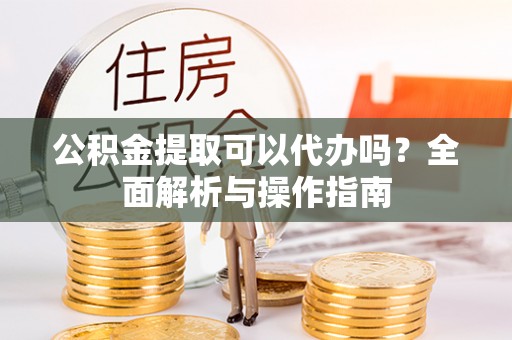 龙井公积金提取可以代办吗？全面解析与操作指南