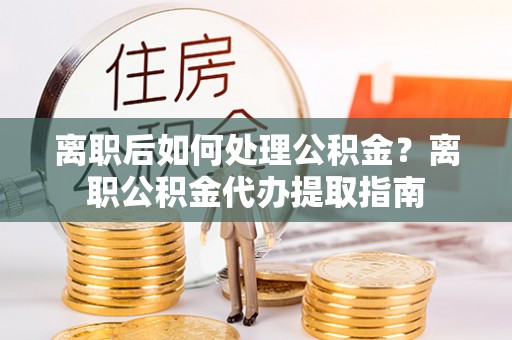 龙井离职后如何处理公积金？离职公积金代办提取指南