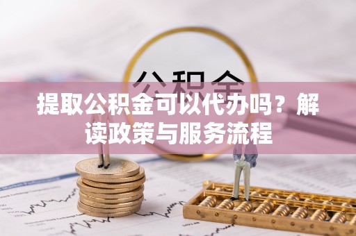 龙井提取公积金可以代办吗？解读政策与服务流程