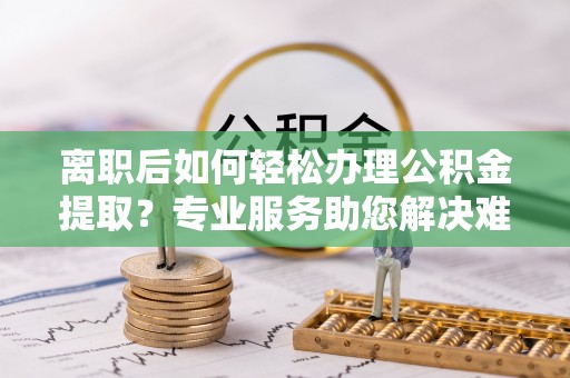 龙井离职后如何轻松办理公积金提取？专业服务助您解决难题