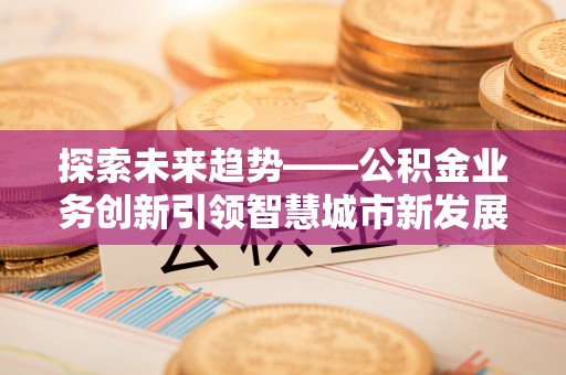 龙井探索未来趋势——公积金业务创新引领智慧城市新发展
