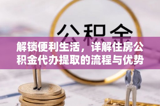 龙井解锁便利生活，详解住房公积金代办提取的流程与优势