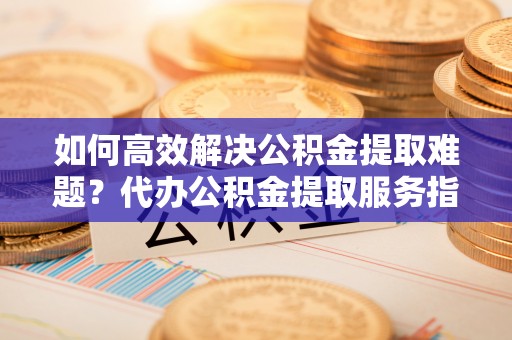 龙井如何高效解决公积金提取难题？代办公积金提取服务指南