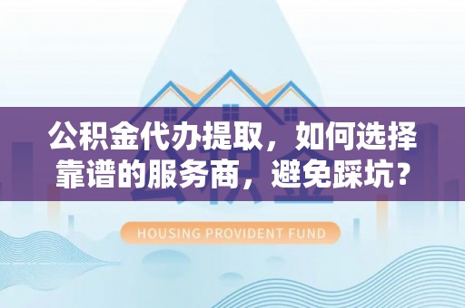 龙井公积金代办提取，如何选择靠谱的服务商，避免踩坑？