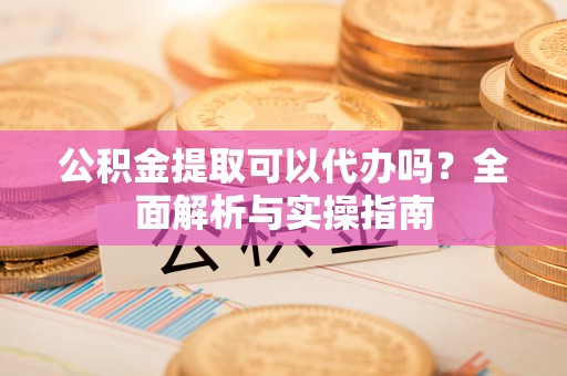 龙井公积金提取可以代办吗？全面解析与实操指南
